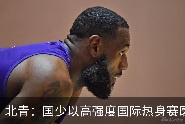 北青：国少以高强度国际热身赛磨合阵容，全力备战U17世界杯